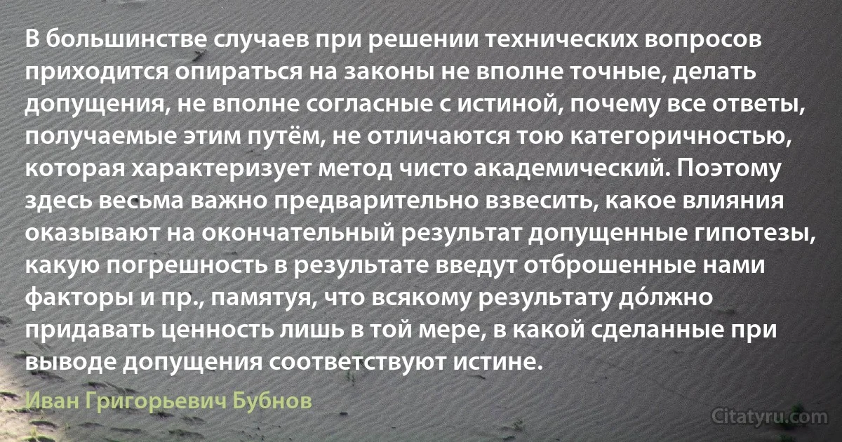 В большинстве случаев при решении технических вопросов приходится опираться на законы не вполне точные, делать допущения, не вполне согласные с истиной, почему все ответы, получаемые этим путём, не отличаются тою категоричностью, которая характеризует метод чисто академический. Поэтому здесь весьма важно предварительно взвесить, какое влияния оказывают на окончательный результат допущенные гипотезы, какую погрешность в результате введут отброшенные нами факторы и пр., памятуя, что всякому результату дóлжно придавать ценность лишь в той мере, в какой сделанные при выводе допущения соответствуют истине. (Иван Григорьевич Бубнов)