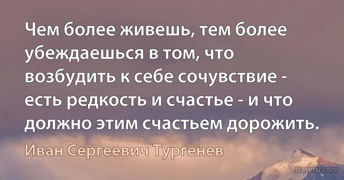 Чем более живешь, тем более убеждаешься в том, что возбудить к себе сочувствие - есть редкость и счастье - и что должно этим счастьем дорожить. (Иван Сергеевич Тургенев)