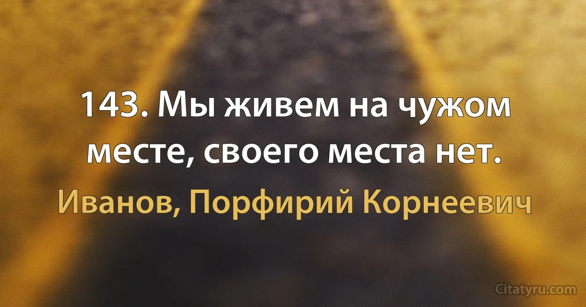 143. Мы живем на чужом месте, своего места нет. (Иванов, Порфирий Корнеевич)