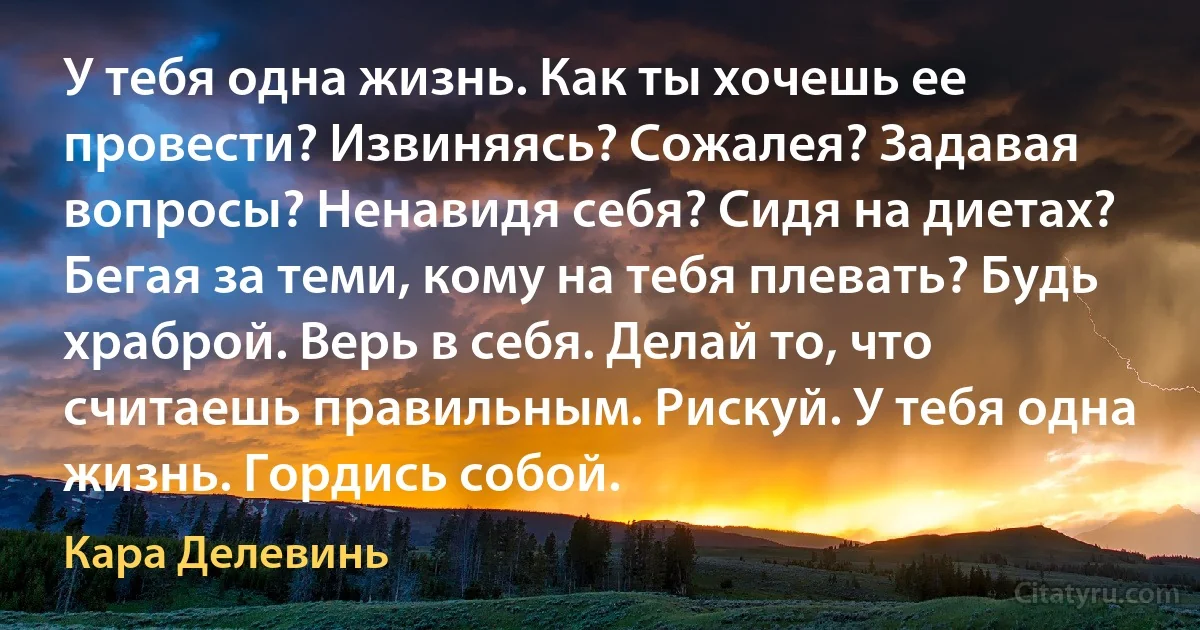 У тебя одна жизнь. Как ты хочешь ее провести? Извиняясь? Сожалея? Задавая вопросы? Ненавидя себя? Сидя на диетах? Бегая за теми, кому на тебя плевать? Будь храброй. Верь в себя. Делай то, что считаешь правильным. Рискуй. У тебя одна жизнь. Гордись собой. (Кара Делевинь)