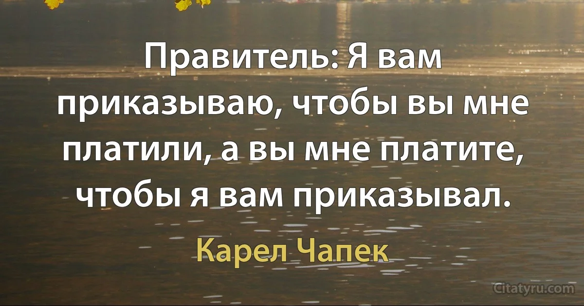 Правитель: Я вам приказываю, чтобы вы мне платили, а вы мне платите, чтобы я вам приказывал. (Карел Чапек)