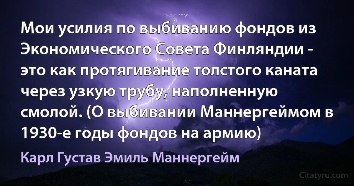 Мои усилия по выбиванию фондов из Экономического Совета Финляндии - это как протягивание толстого каната чeрез узкую трубу, наполненную смолой. (О выбивании Маннергеймом в 1930-е годы фондов на армию) (Карл Густав Эмиль Маннергейм)