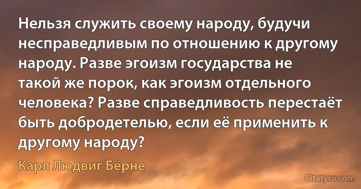 Нельзя служить своему народу, будучи несправедливым по отношению к другому народу. Разве эгоизм государства не такой же порок, как эгоизм отдельного человека? Разве справедливость перестаёт быть добродетелью, если её применить к другому народу? (Карл Людвиг Бёрне)