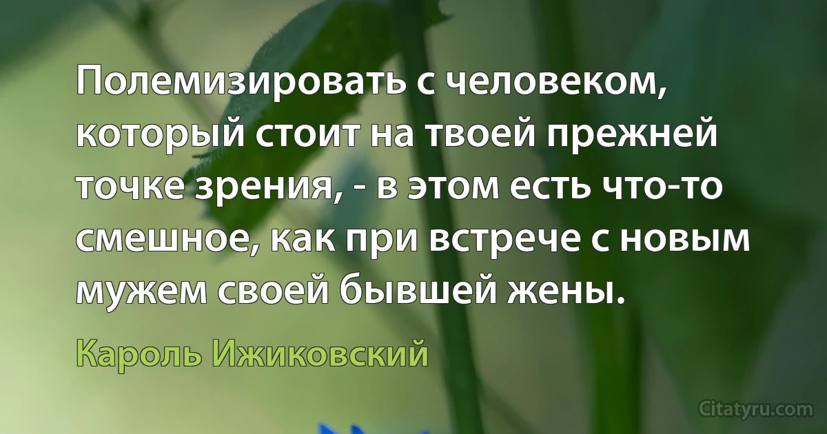 Полемизировать с человеком, который стоит на твоей прежней точке зрения, - в этом есть что-то смешное, как при встрече с новым мужем своей бывшей жены. (Кароль Ижиковский)