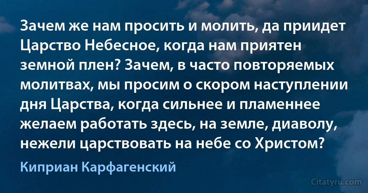 Зачем же нам просить и молить, да приидет Царство Небесное, когда нам приятен земной плен? Зачем, в часто повторяемых молитвах, мы просим о скором наступлении дня Царства, когда сильнее и пламеннее желаем работать здесь, на земле, диаволу, нежели царствовать на небе со Христом? (Киприан Карфагенский)