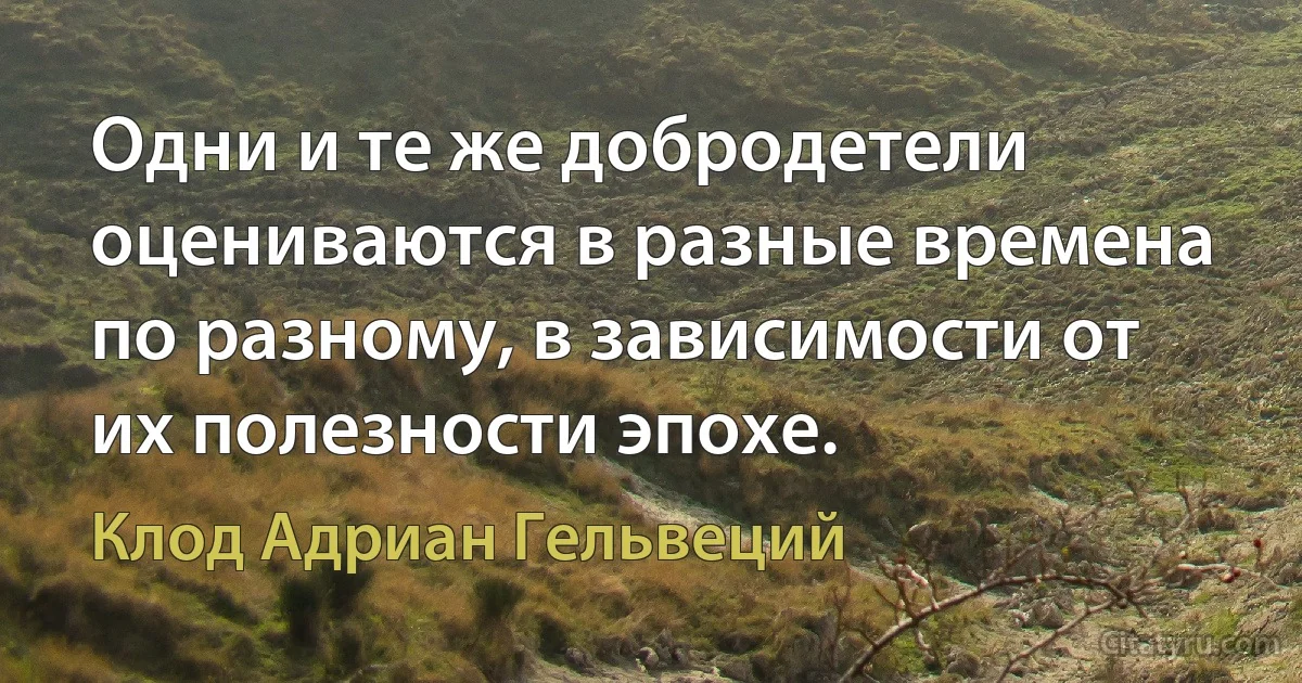 Одни и те же добродетели оцениваются в разные времена по разному, в зависимости от их полезности эпохе. (Клод Адриан Гельвеций)