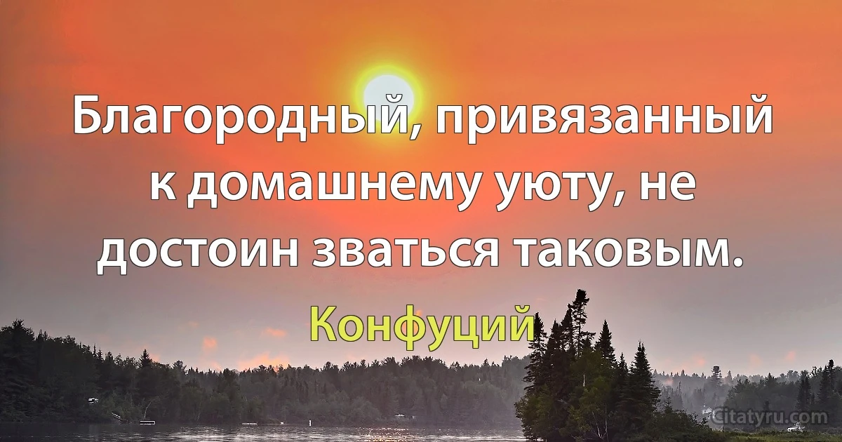 Благородный, привязанный к домашнему уюту, не достоин зваться таковым. (Конфуций)