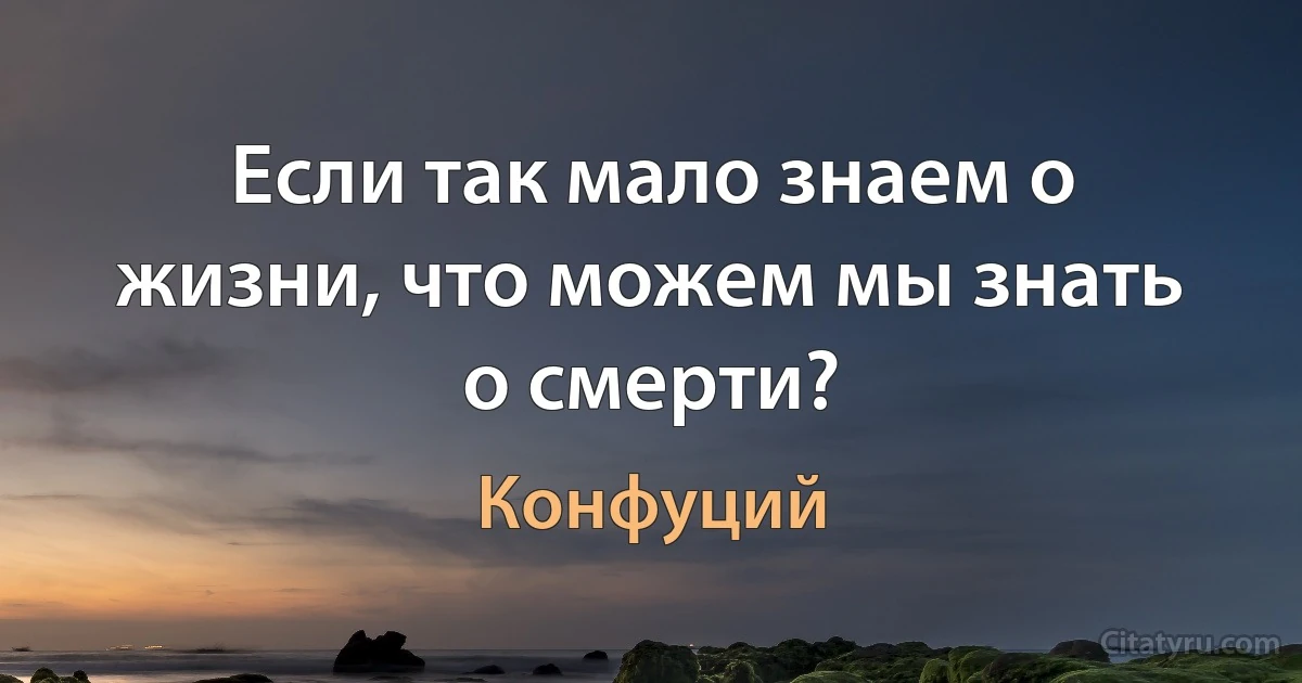 Если так мало знаем о жизни, что можем мы знать о смерти? (Конфуций)