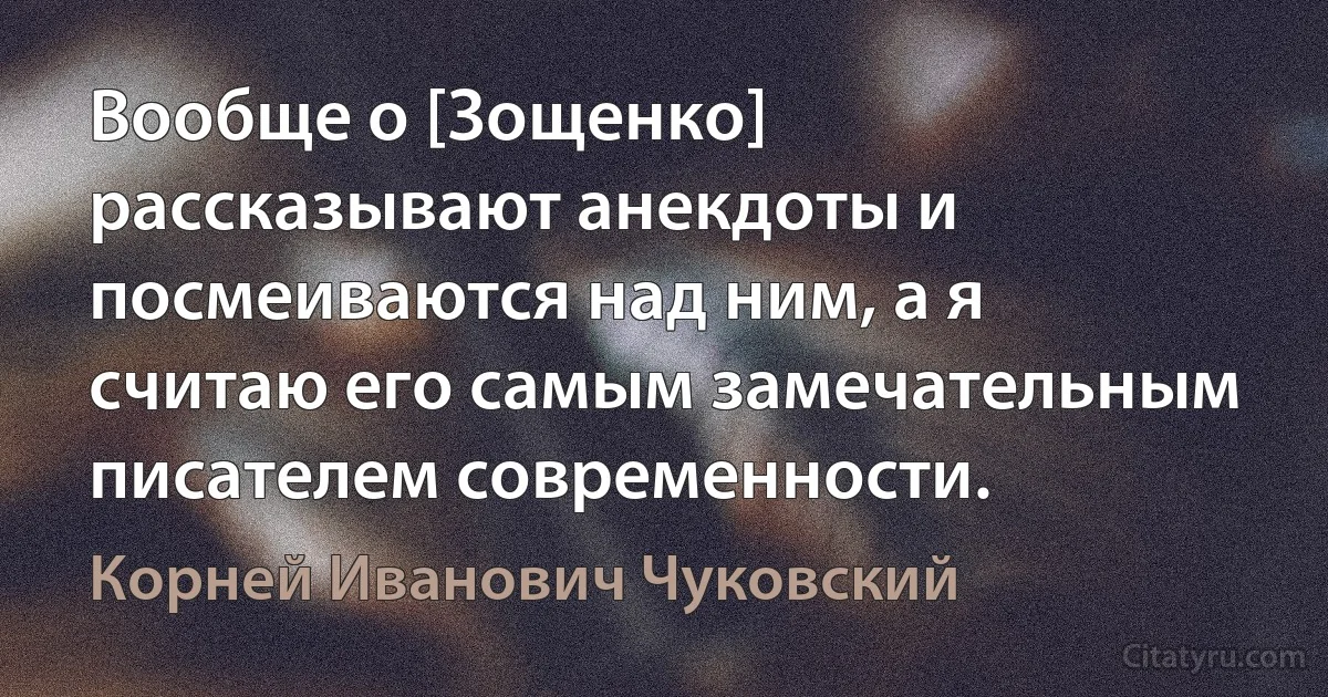 Вообще о [Зощенко] рассказывают анекдоты и посмеиваются над ним, а я считаю его самым замечательным писателем современности. (Корней Иванович Чуковский)