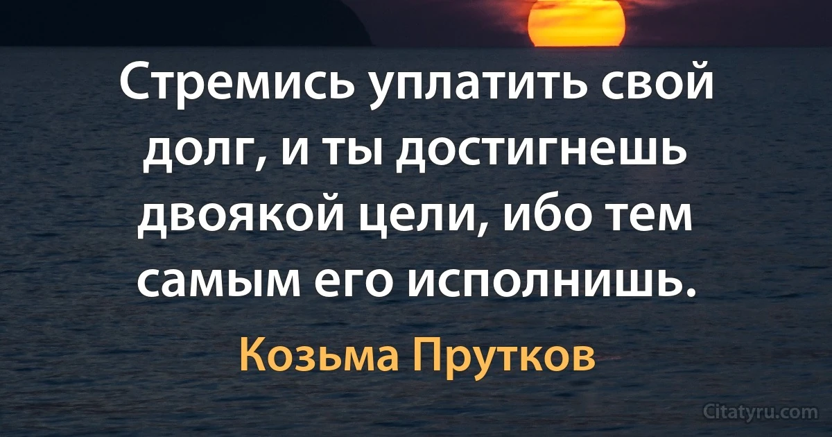 Стремись уплатить свой долг, и ты достигнешь двоякой цели, ибо тем самым его исполнишь. (Козьма Прутков)