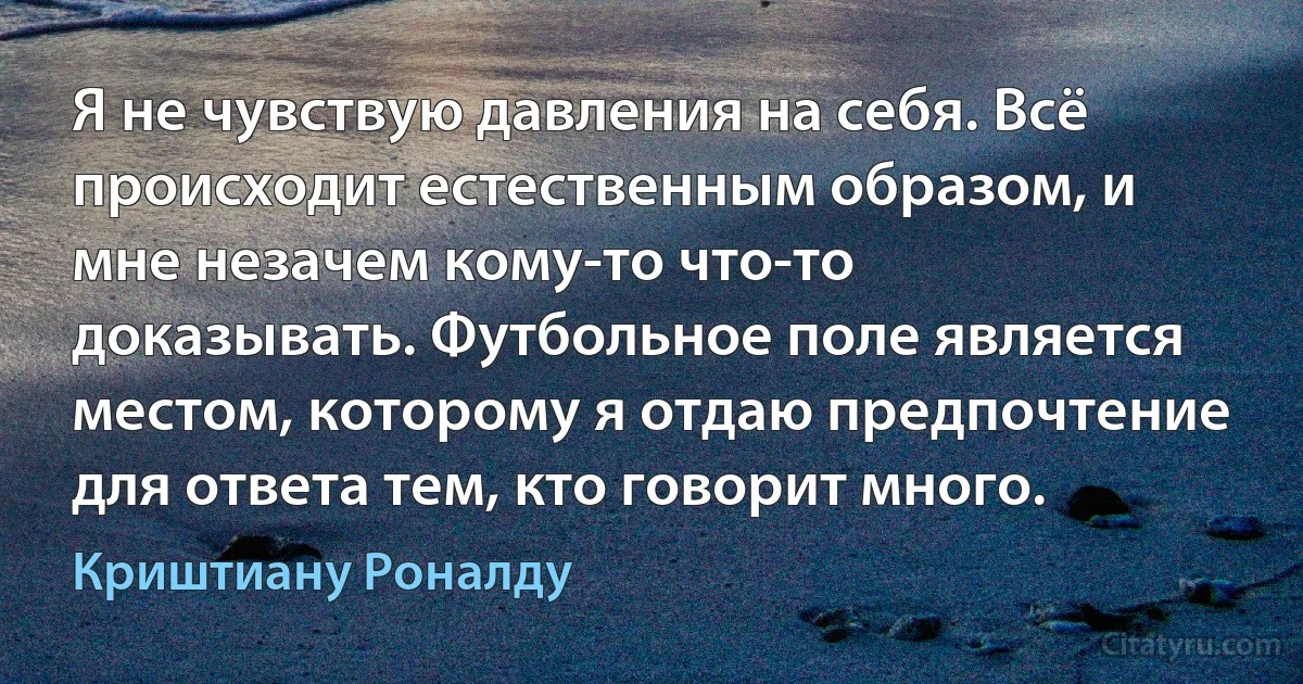 Я не чувствую давления на себя. Всё происходит естественным образом, и мне незачем кому-то что-то доказывать. Футбольное поле является местом, которому я отдаю предпочтение для ответа тем, кто говорит много. (Криштиану Роналду)