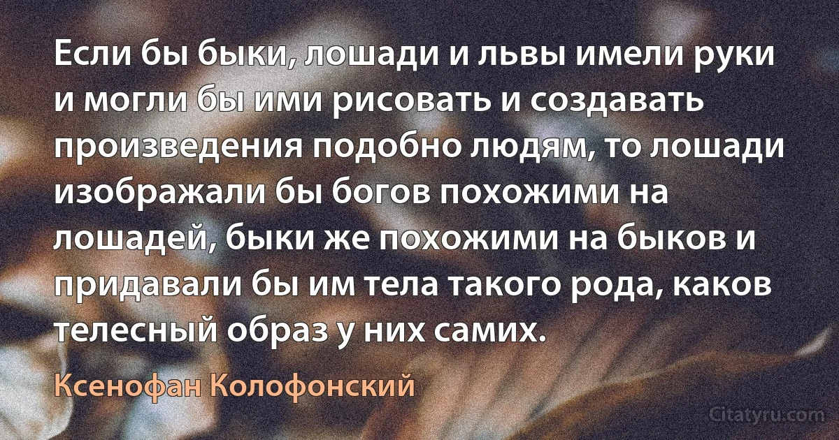 Если бы быки, лошади и львы имели руки и могли бы ими рисовать и создавать произведения подобно людям, то лошади изображали бы богов похожими на лошадей, быки же похожими на быков и придавали бы им тела такого рода, каков телесный образ у них самих. (Ксенофан Колофонский)