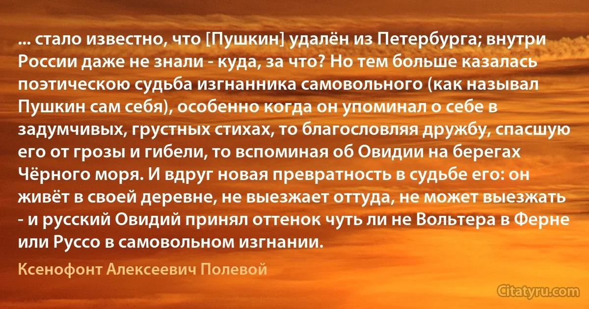 ... стало известно, что [Пушкин] удалён из Петербурга; внутри России даже не знали - куда, за что? Но тем больше казалась поэтическою судьба изгнанника самовольного (как называл Пушкин сам себя), особенно когда он упоминал о себе в задумчивых, грустных стихах, то благословляя дружбу, спасшую его от грозы и гибели, то вспоминая об Овидии на берегах Чёрного моря. И вдруг новая превратность в судьбе его: он живёт в своей деревне, не выезжает оттуда, не может выезжать - и русский Овидий принял оттенок чуть ли не Вольтера в Ферне или Руссо в самовольном изгнании. (Ксенофонт Алексеевич Полевой)