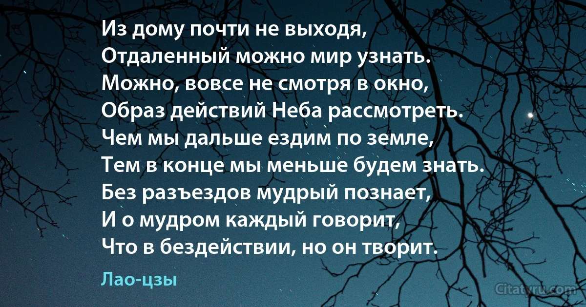 Из дому почти не выходя,
Отдаленный можно мир узнать. 
Можно, вовсе не смотря в окно,
Образ действий Неба рассмотреть. 
Чем мы дальше ездим по земле, 
Тем в конце мы меньше будем знать.
Без разъездов мудрый познает, 
И о мудром каждый говорит, 
Что в бездействии, но он творит. (Лао-цзы)