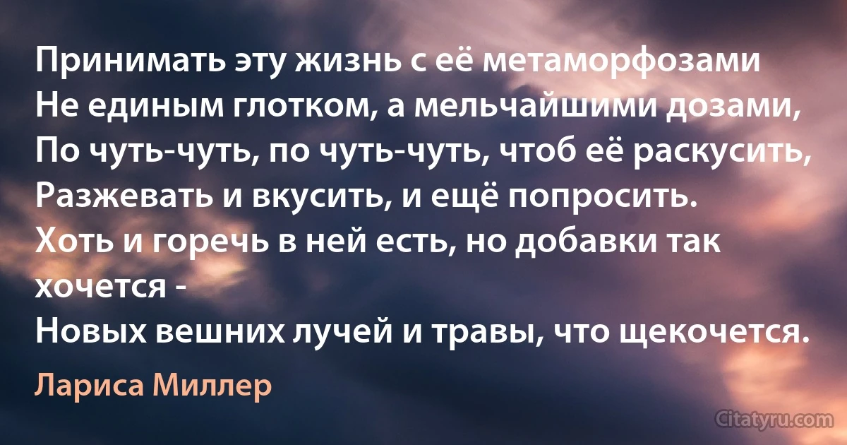 Принимать эту жизнь с её метаморфозами
Не единым глотком, а мельчайшими дозами,
По чуть-чуть, по чуть-чуть, чтоб её раскусить,
Разжевать и вкусить, и ещё попросить.
Хоть и горечь в ней есть, но добавки так хочется -
Новых вешних лучей и травы, что щекочется. (Лариса Миллер)