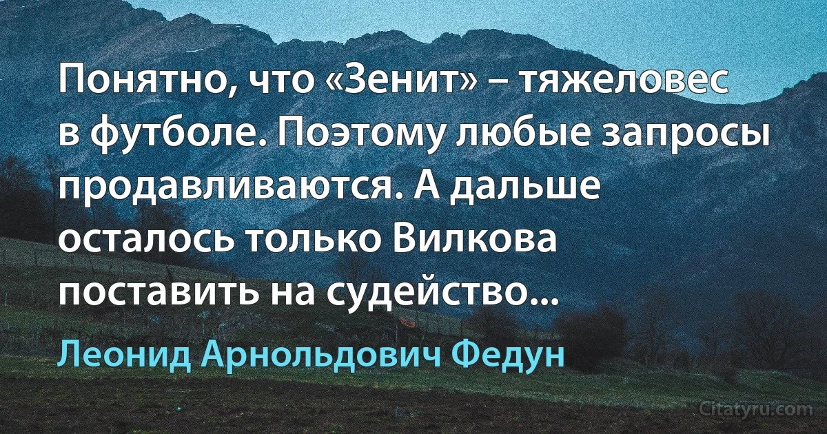 Понятно, что «Зенит» – тяжеловес в футболе. Поэтому любые запросы продавливаются. А дальше осталось только Вилкова поставить на судейство... (Леонид Арнольдович Федун)