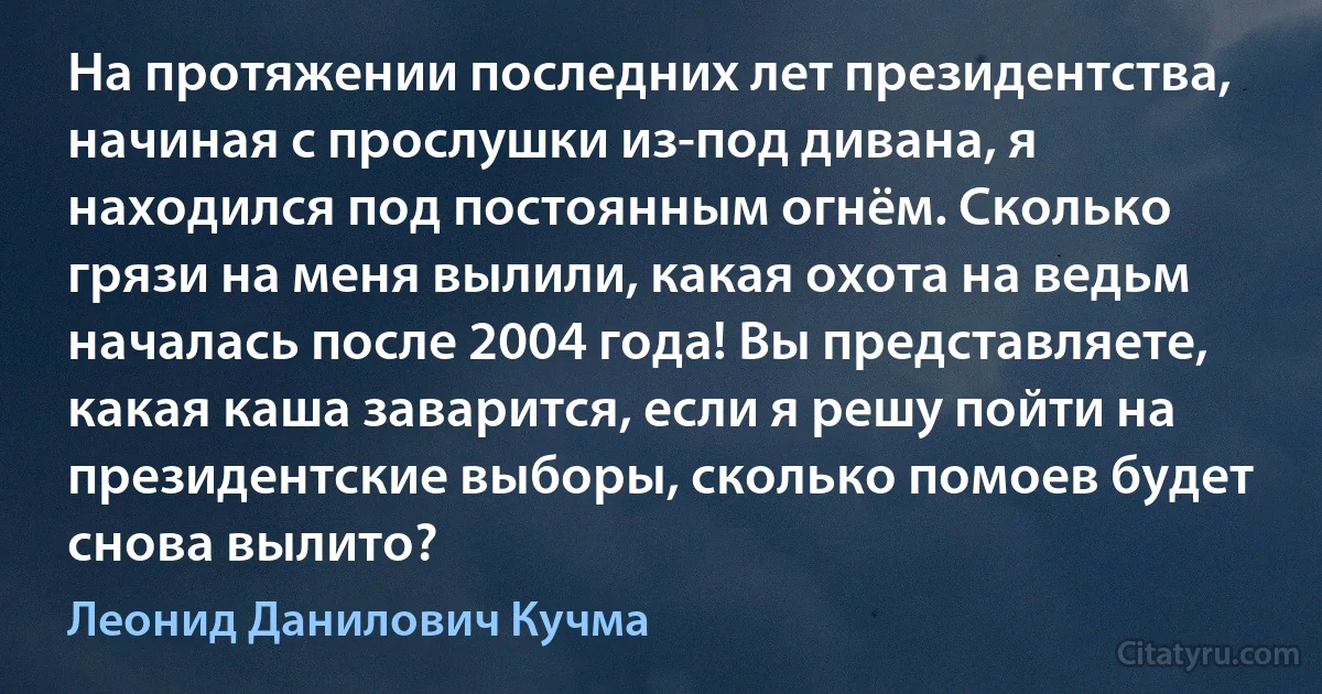 На протяжении последних лет президентства, начиная с прослушки из-под дивана, я находился под постоянным огнём. Сколько грязи на меня вылили, какая охота на ведьм началась после 2004 года! Вы представляете, какая каша заварится, если я решу пойти на президентские выборы, сколько помоев будет снова вылито? (Леонид Данилович Кучма)