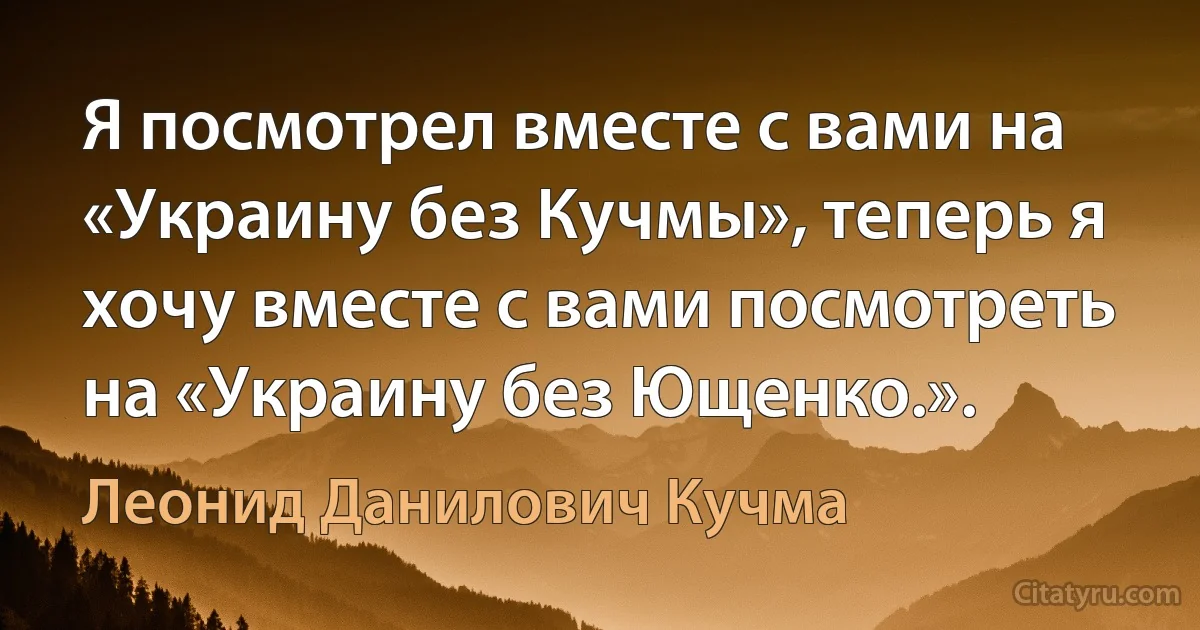 Я посмотрел вместе с вами на «Украину без Кучмы», теперь я хочу вместе с вами посмотреть на «Украину без Ющенко.». (Леонид Данилович Кучма)