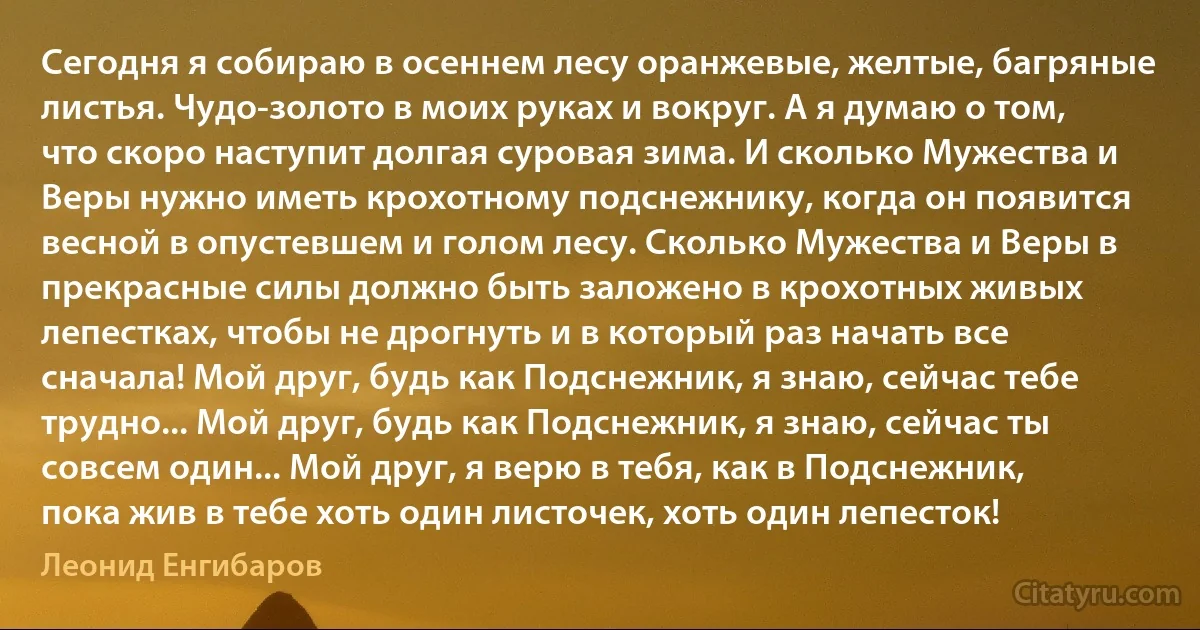 Сегодня я собираю в осеннем лесу оранжевые, желтые, багряные листья. Чудо-золото в моих руках и вокруг. А я думаю о том, что скоро наступит долгая суровая зима. И сколько Мужества и Веры нужно иметь крохотному подснежнику, когда он появится весной в опустевшем и голом лесу. Сколько Мужества и Веры в прекрасные силы должно быть заложено в крохотных живых лепестках, чтобы не дрогнуть и в который раз начать все сначала! Мой друг, будь как Подснежник, я знаю, сейчас тебе трудно... Мой друг, будь как Подснежник, я знаю, сейчас ты совсем один... Мой друг, я верю в тебя, как в Подснежник, пока жив в тебе хоть один листочек, хоть один лепесток! (Леонид Енгибаров)