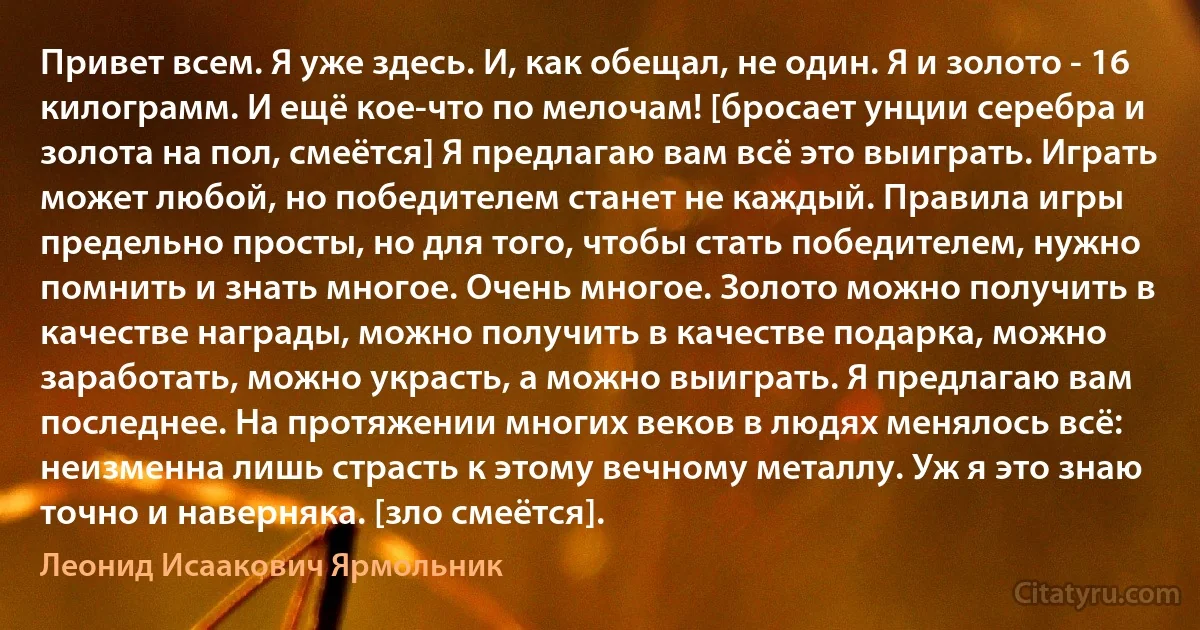 Привет всем. Я уже здесь. И, как обещал, не один. Я и золото - 16 килограмм. И ещё кое-что по мелочам! [бросает унции серебра и золота на пол, смеётся] Я предлагаю вам всё это выиграть. Играть может любой, но победителем станет не каждый. Правила игры предельно просты, но для того, чтобы стать победителем, нужно помнить и знать многое. Очень многое. Золото можно получить в качестве награды, можно получить в качестве подарка, можно заработать, можно украсть, а можно выиграть. Я предлагаю вам последнее. На протяжении многих веков в людях менялось всё: неизменна лишь страсть к этому вечному металлу. Уж я это знаю точно и наверняка. [зло смеётся]. (Леонид Исаакович Ярмольник)