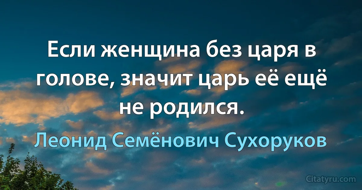 Если женщина без царя в голове, значит царь её ещё не родился. (Леонид Семёнович Сухоруков)