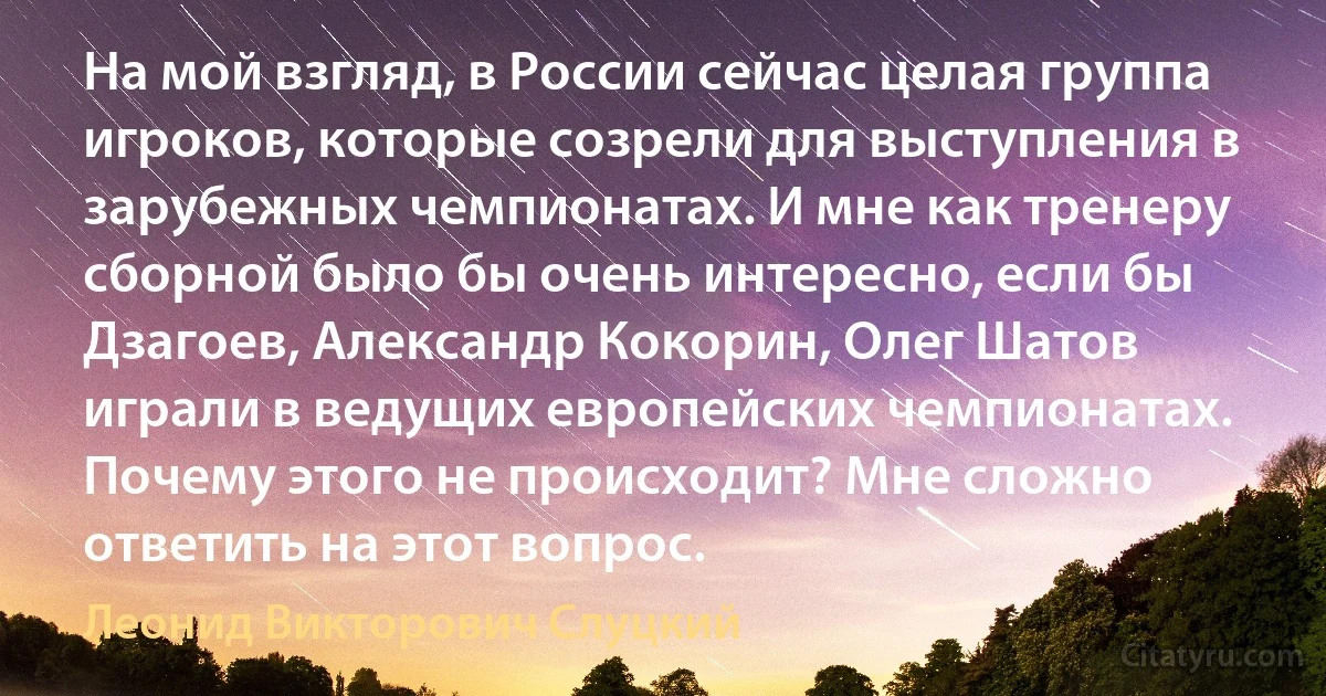 На мой взгляд, в России сейчас целая группа игроков, которые созрели для выступления в зарубежных чемпионатах. И мне как тренеру сборной было бы очень интересно, если бы Дзагоев, Александр Кокорин, Олег Шатов играли в ведущих европейских чемпионатах. Почему этого не происходит? Мне сложно ответить на этот вопрос. (Леонид Викторович Слуцкий)