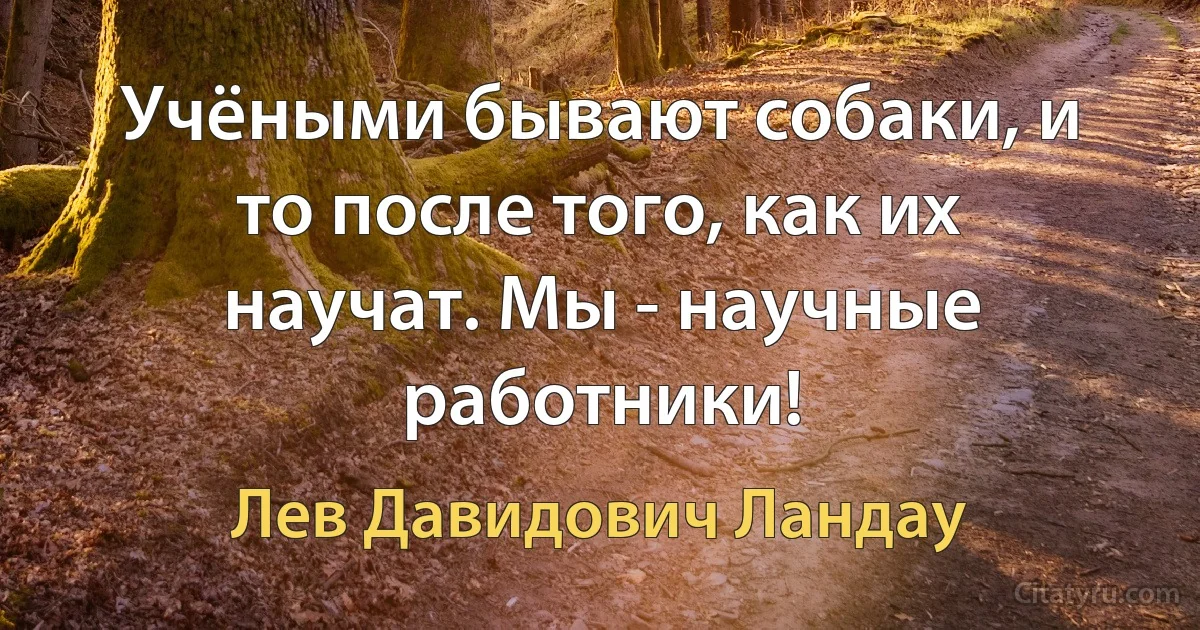 Учёными бывают собаки, и то после того, как их научат. Мы - научные работники! (Лев Давидович Ландау)