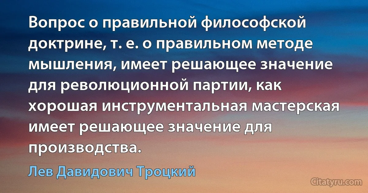 Вопрос о правильной философской доктрине, т. е. о правильном методе мышления, имеет решающее значение для революционной партии, как хорошая инструментальная мастерская имеет решающее значение для производства. (Лев Давидович Троцкий)