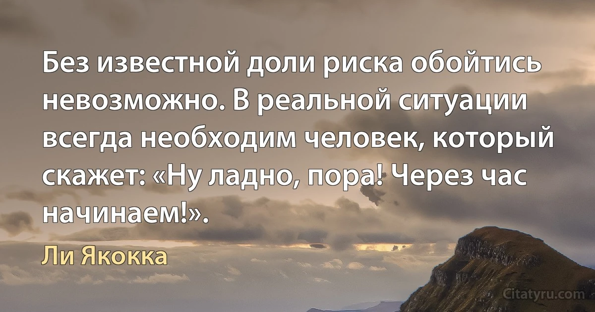 Без известной доли риска обойтись невозможно. В реальной ситуации всегда необходим человек, который скажет: «Ну ладно, пора! Через час начинаем!». (Ли Якокка)