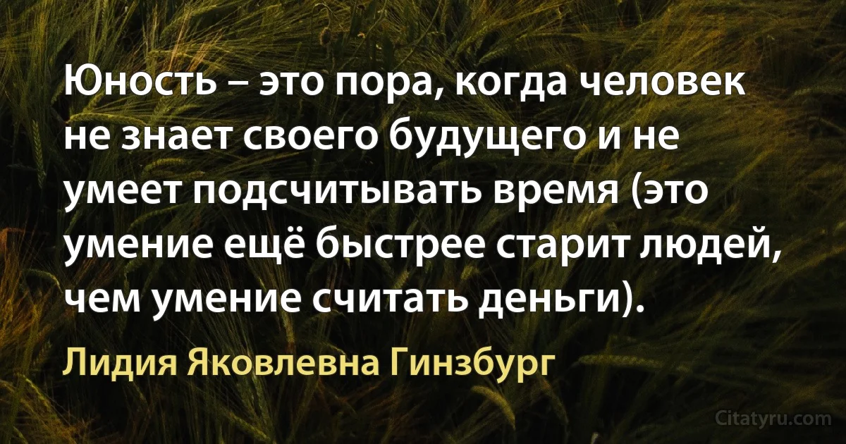 Юность – это пора, когда человек не знает своего будущего и не умеет подсчитывать время (это умение ещё быстрее старит людей, чем умение считать деньги). (Лидия Яковлевна Гинзбург)