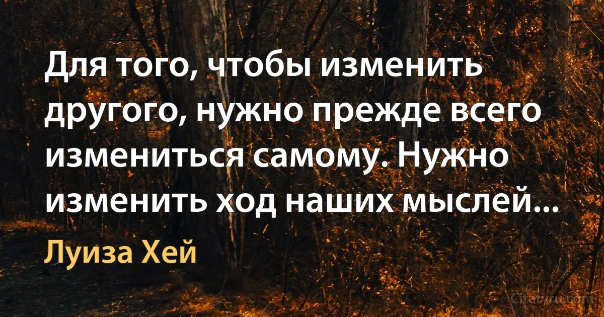 Для того, чтобы изменить другого, нужно прежде всего измениться самому. Нужно изменить ход наших мыслей... (Луиза Хей)