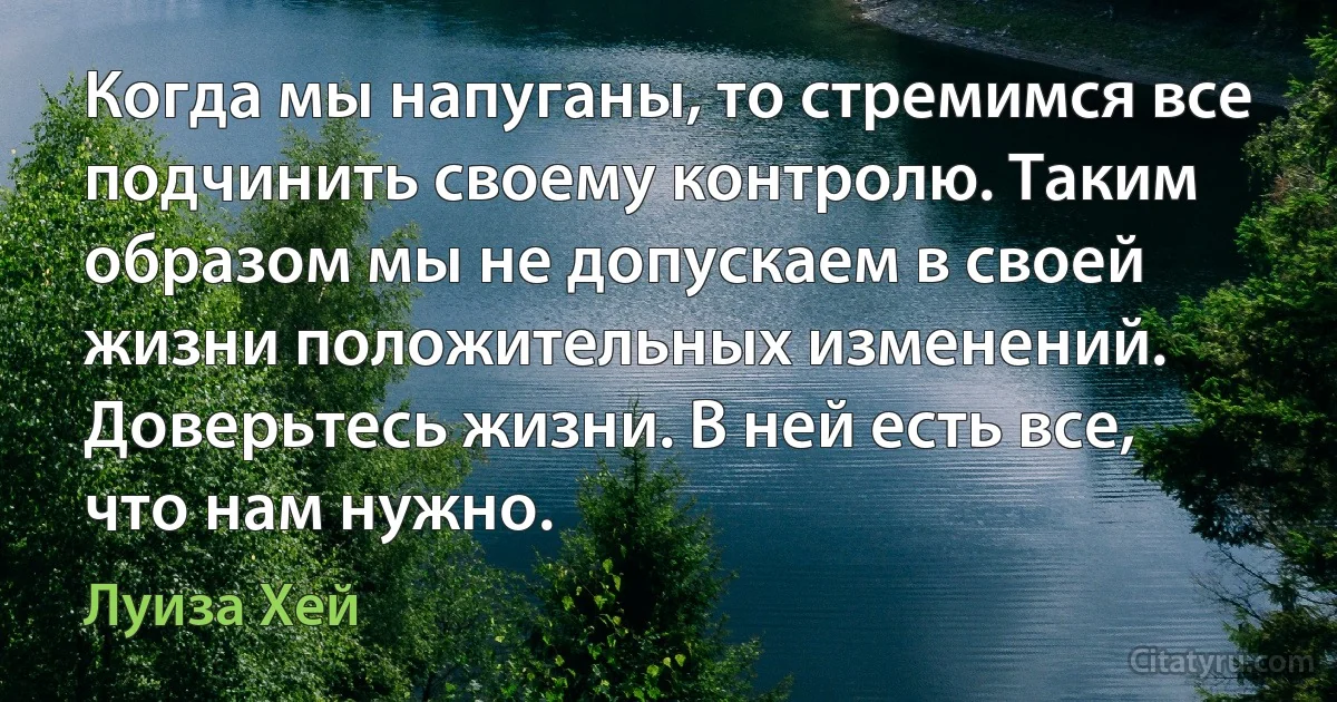 Когда мы напуганы, то стремимся все подчинить своему контролю. Таким образом мы не допускаем в своей жизни положительных изменений. Доверьтесь жизни. В ней есть все, что нам нужно. (Луиза Хей)