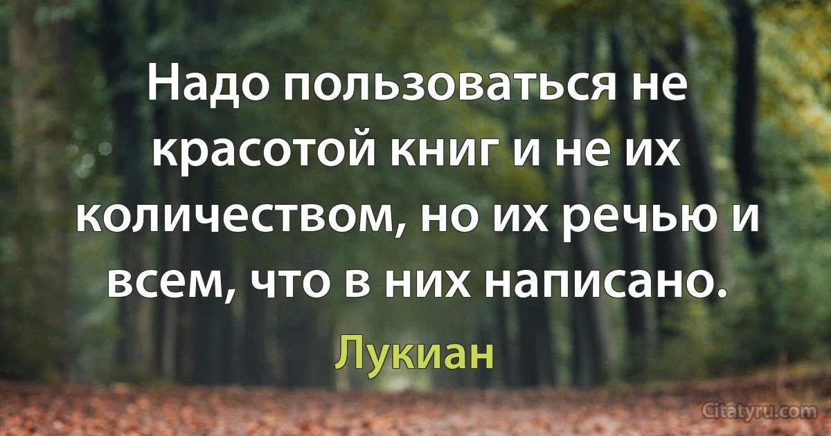 Надо пользоваться не красотой книг и не их количеством, но их речью и всем, что в них написано. (Лукиан)