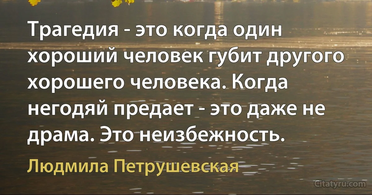 Трагедия - это когда один хороший человек губит другого хорошего человека. Когда негодяй предает - это даже не драма. Это неизбежность. (Людмила Петрушевская)