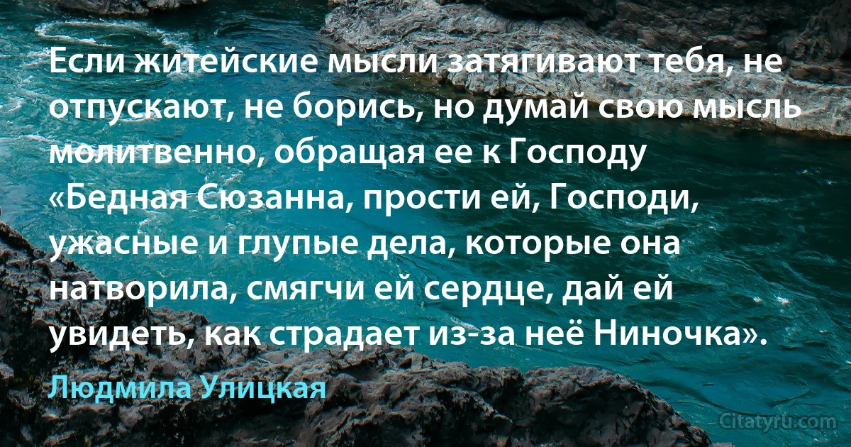 Если житейские мысли затягивают тебя, не отпускают, не борись, но думай свою мысль молитвенно, обращая ее к Господу 
«Бедная Сюзанна, прости ей, Господи, ужасные и глупые дела, которые она натворила, смягчи ей сердце, дай ей увидеть, как страдает из-за неё Ниночка». (Людмила Улицкая)