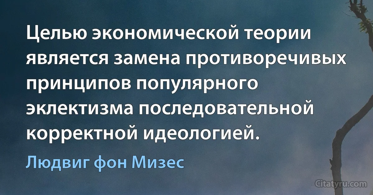 Целью экономической теории является замена противоречивых принципов популярного эклектизма последовательной корректной идеологией. (Людвиг фон Мизес)