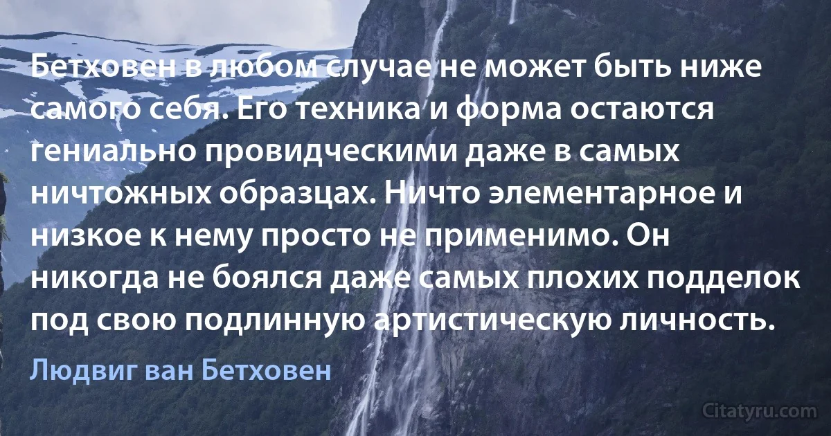 Бетховен в любом случае не может быть ниже самого себя. Его техника и форма остаются гениально провидческими даже в самых ничтожных образцах. Ничто элементарное и низкое к нему просто не применимо. Он никогда не боялся даже самых плохих подделок под свою подлинную артистическую личность. (Людвиг ван Бетховен)