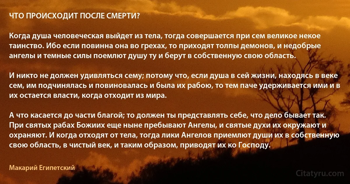 ЧТО ПРОИСХОДИТ ПОСЛЕ СМЕРТИ?

Когда душа человеческая выйдет из тела, тогда совершается при сем великое некое таинство. Ибо если повинна она во грехах, то приходят толпы демонов, и недобрые ангелы и темные силы поемлют душу ту и берут в собственную свою область. 

И никто не должен удивляться сему; потому что, если душа в сей жизни, находясь в веке сем, им подчинялась и повиновалась и была их рабою, то тем паче удерживается ими и в их остается власти, когда отходит из мира. 

А что касается до части благой; то должен ты представлять себе, что дело бывает так. При святых рабах Божиих еще ныне пребывают Ангелы, и святые духи их окружают и охраняют. И когда отходят от тела, тогда лики Ангелов приемлют души их в собственную свою область, в чистый век, и таким образом, приводят их ко Господу. (Макарий Египетский)