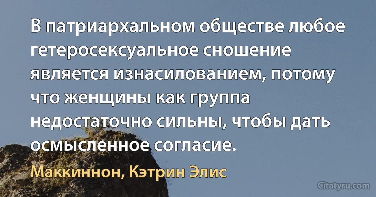 В патриархальном обществе любое гетеросексуальное сношение
является изнасилованием, потому что женщины как группа недостаточно сильны, чтобы дать осмысленное согласие. (Маккиннон, Кэтрин Элис)