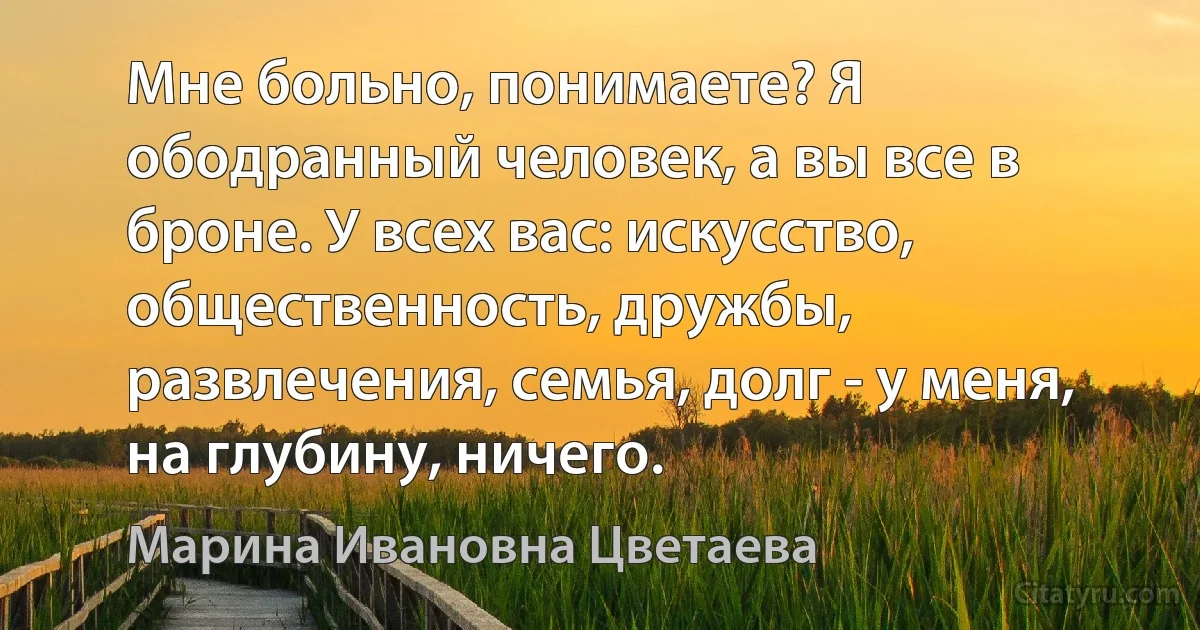 Мне больно, понимаете? Я ободранный человек, а вы все в броне. У всех вас: искусство, общественность, дружбы, развлечения, семья, долг - у меня, на глубину, ничего. (Марина Ивановна Цветаева)