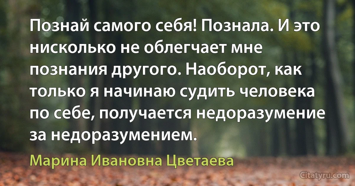 Познай самого себя! Познала. И это нисколько не облегчает мне познания другого. Наоборот, как только я начинаю судить человека по себе, получается недоразумение за недоразумением. (Марина Ивановна Цветаева)