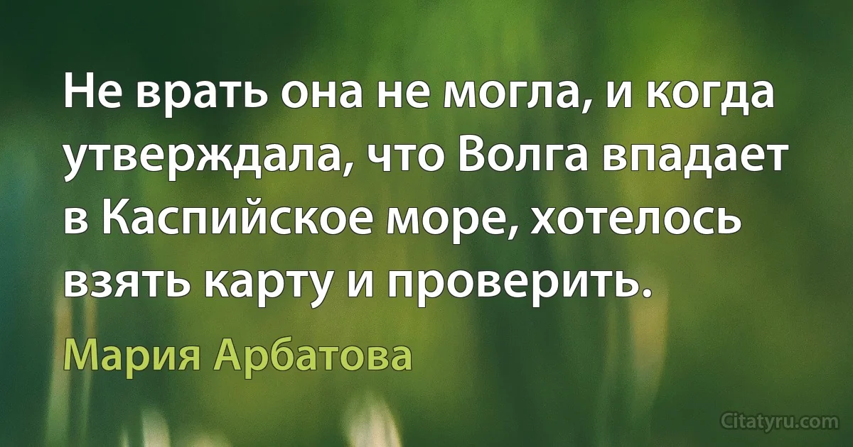 Не врать она не могла, и когда утверждала, что Волга впадает в Каспийское море, хотелось взять карту и проверить. (Мария Арбатова)