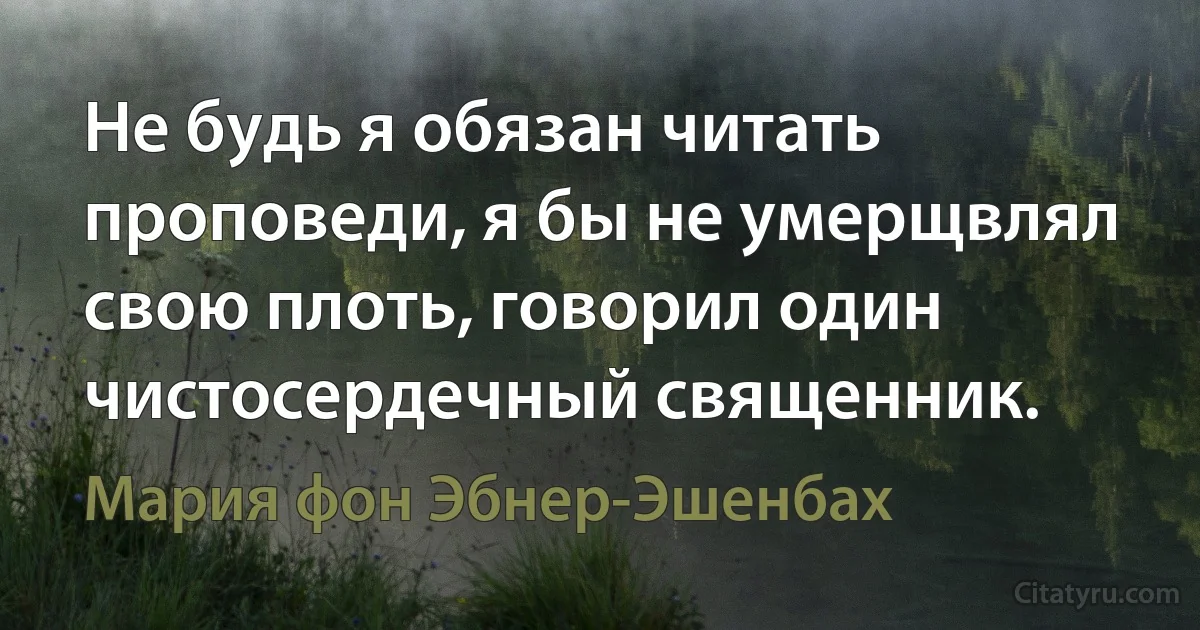 Не будь я обязан читать проповеди, я бы не умерщвлял свою плоть, говорил один чистосердечный священник. (Мария фон Эбнер-Эшенбах)