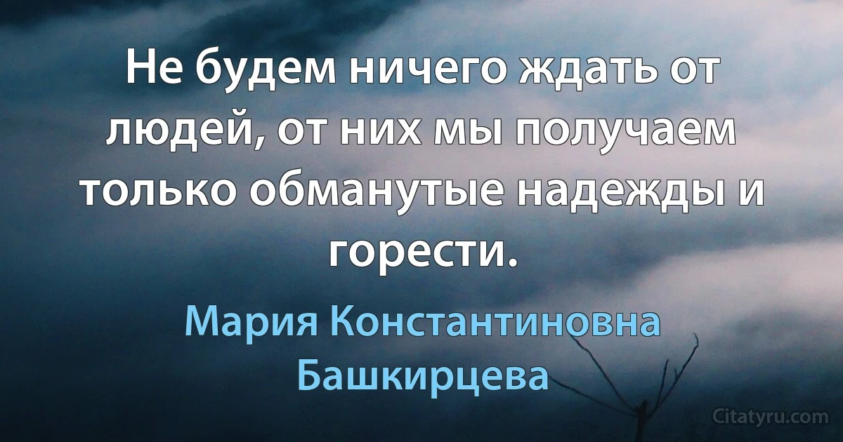 Не будем ничего ждать от людей, от них мы получаем только обманутые надежды и горести. (Мария Константиновна Башкирцева)