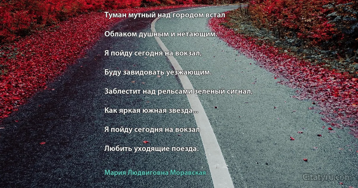 Туман мутный над городом встал

Облаком душным и нетающим.

Я пойду сегодня на вокзал,

Буду завидовать уезжающим.

Заблестит над рельсами зеленый сигнал,

Как яркая южная звезда...

Я пойду сегодня на вокзал

Любить уходящие поезда. (Мария Людвиговна Моравская)