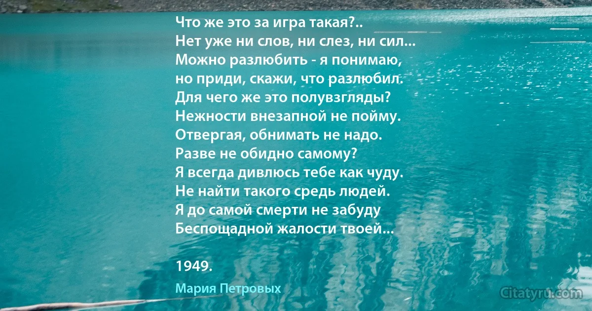 Что же это за игра такая?..
Нет уже ни слов, ни слез, ни сил...
Можно разлюбить - я понимаю,
но приди, скажи, что разлюбил.
Для чего же это полувзгляды?
Нежности внезапной не пойму.
Отвергая, обнимать не надо.
Разве не обидно самому?
Я всегда дивлюсь тебе как чуду.
Не найти такого средь людей.
Я до самой смерти не забуду
Беспощадной жалости твоей...

1949. (Мария Петровых)