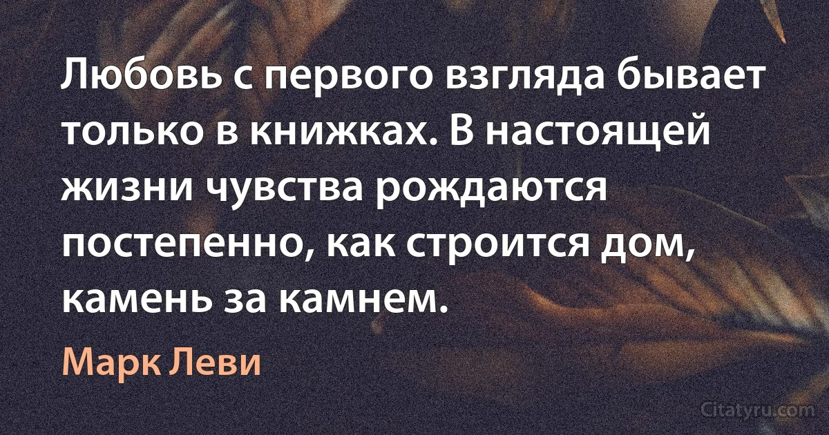 Любовь с первого взгляда бывает только в книжках. В настоящей жизни чувства рождаются постепенно, как строится дом, камень за камнем. (Марк Леви)