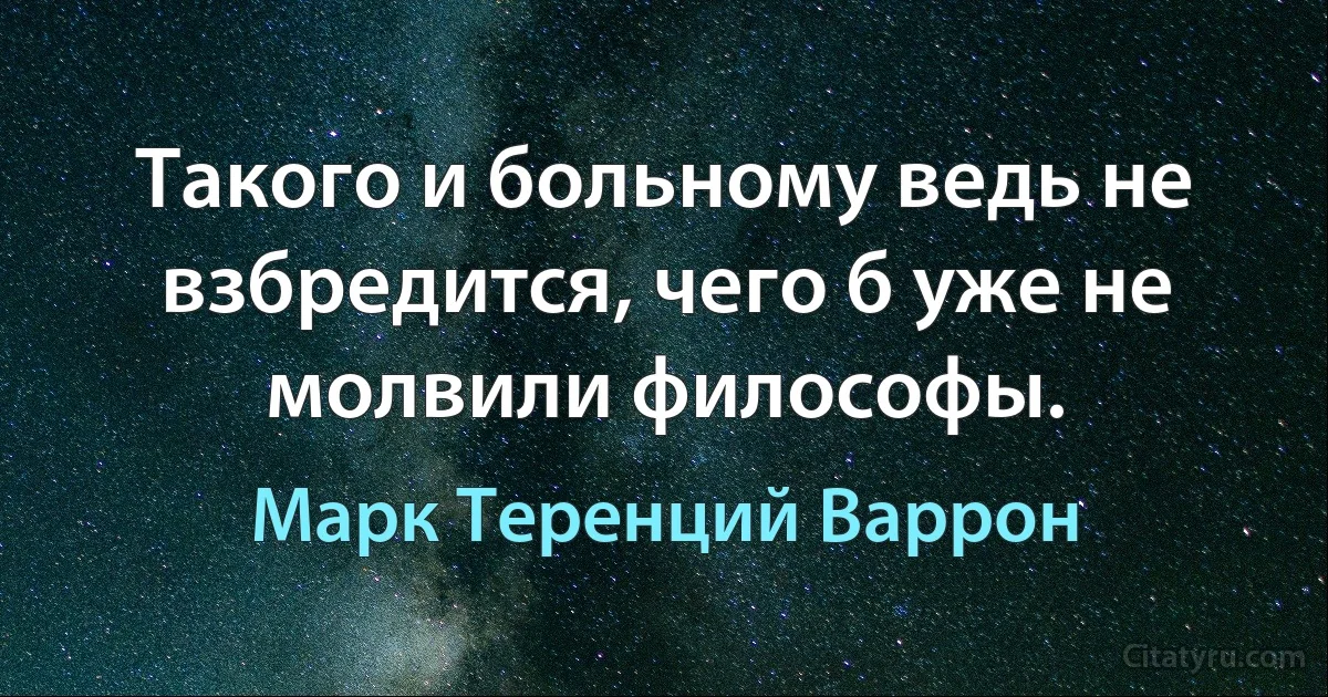 Такого и больному ведь не взбредится, чего б уже не молвили философы. (Марк Теренций Варрон)