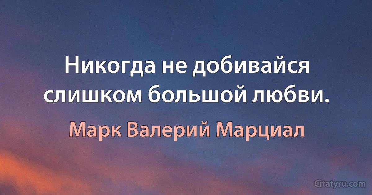 Никогда не добивайся слишком большой любви. (Марк Валерий Марциал)