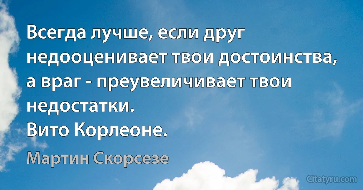 Всегда лучше, если друг недооценивает твои достоинства, а враг - преувеличивает твои недостатки. 
Вито Корлеоне. (Мартин Скорсезе)